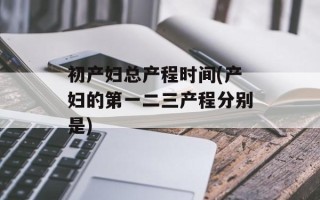 初产妇总产程时间(产妇的第一二三产程分别是)