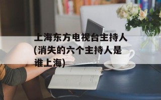 上海东方电视台主持人(消失的六个主持人是谁上海)