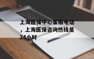 上海医保中心客服电话，上海医保咨询热线是24小时