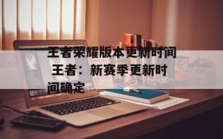 王者荣耀版本更新时间 王者：新赛季更新时间确定