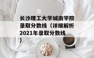 长沙理工大学城南学院录取分数线（详细解析2021年录取分数线）