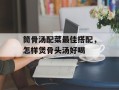 筒骨汤配菜最佳搭配，怎样煲骨头汤好喝