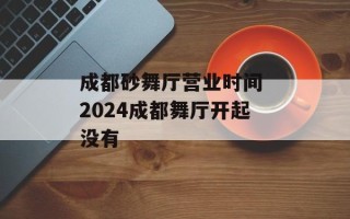 成都砂舞厅营业时间 2024成都舞厅开起没有