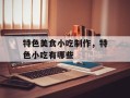 特色美食小吃制作，特色小吃有哪些