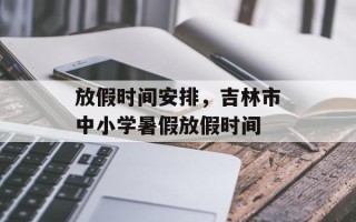 放假时间安排，吉林市中小学暑假放假时间