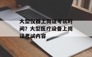 大型仪器上岗证考试时间？大型医疗设备上岗证考试内容