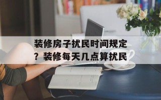 装修房子扰民时间规定？装修每天几点算扰民