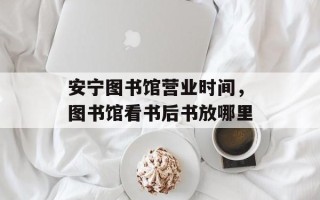 安宁图书馆营业时间，图书馆看书后书放哪里