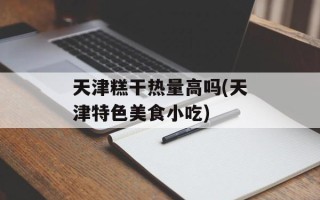 天津糕干热量高吗(天津特色美食小吃)
