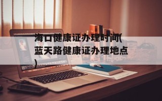 海口健康证办理时间(蓝天路健康证办理地点)