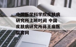 中国医学科学院皮肤病研究所上班时间 中国皮肤病研究所蒋王庙医院官网