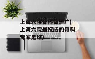 上海六院骨科徐建广(上海六院最权威的骨科专家是谁)