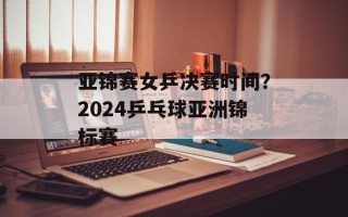 亚锦赛女乒决赛时间？2024乒乓球亚洲锦标赛