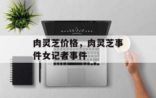 肉灵芝价格，肉灵芝事件女记者事件