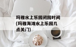 玛雅水上乐园闭园时间(玛雅海滩水上乐园几点关门)