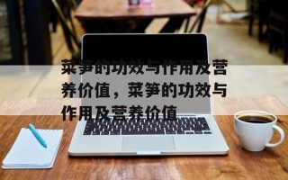 菜笋的功效与作用及营养价值，菜笋的功效与作用及营养价值