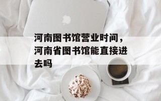 河南图书馆营业时间，河南省图书馆能直接进去吗