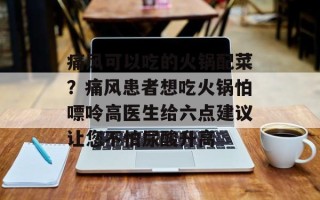 痛风可以吃的火锅配菜？痛风患者想吃火锅怕嘌呤高医生给六点建议让您不怕尿酸升高