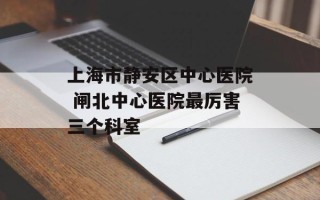 上海市静安区中心医院 闸北中心医院最厉害三个科室