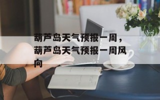 葫芦岛天气预报一周，葫芦岛天气预报一周风向