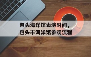包头海洋馆表演时间，包头市海洋馆参观流程