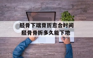胫骨下端骨折愈合时间 胫骨骨折多久能下地