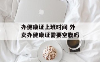 办健康证上班时间 外卖办健康证需要空腹吗