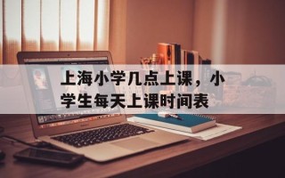 上海小学几点上课，小学生每天上课时间表