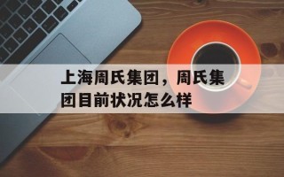上海周氏集团，周氏集团目前状况怎么样