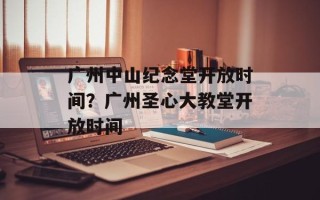 广州中山纪念堂开放时间？广州圣心大教堂开放时间