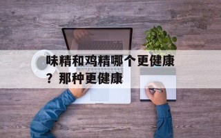 味精和鸡精哪个更健康？那种更健康