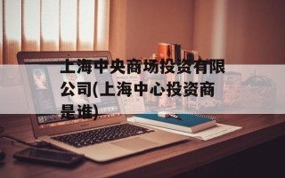 上海中央商场投资有限公司(上海中心投资商是谁)