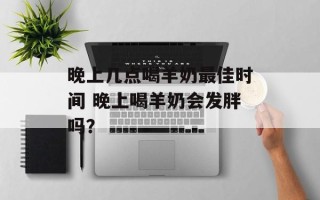 晚上几点喝羊奶最佳时间 晚上喝羊奶会发胖吗？