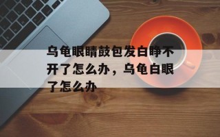 乌龟眼睛鼓包发白睁不开了怎么办，乌龟白眼了怎么办