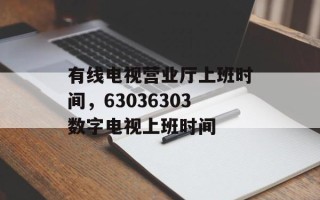 有线电视营业厅上班时间，63036303数字电视上班时间