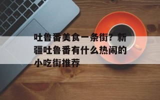 吐鲁番美食一条街？新疆吐鲁番有什么热闹的小吃街推荐