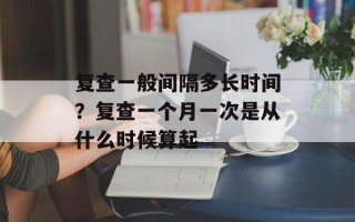 复查一般间隔多长时间？复查一个月一次是从什么时候算起