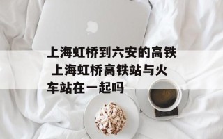 上海虹桥到六安的高铁 上海虹桥高铁站与火车站在一起吗