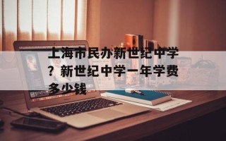 上海市民办新世纪中学？新世纪中学一年学费多少钱