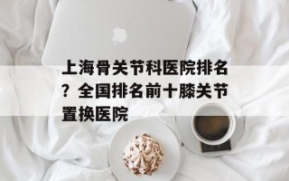 上海骨关节科医院排名？全国排名前十膝关节置换医院