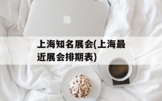 上海知名展会(上海最近展会排期表)