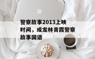 警察故事2013上映时间，成龙林青霞警察故事国语
