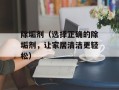 除垢剂（选择正确的除垢剂，让家居清洁更轻松）