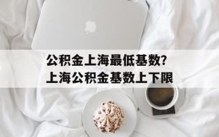 公积金上海最低基数？上海公积金基数上下限