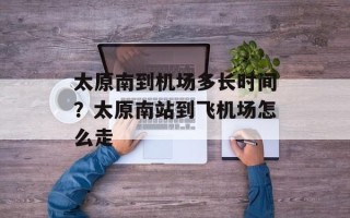 太原南到机场多长时间？太原南站到飞机场怎么走