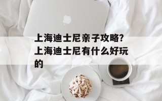 上海迪士尼亲子攻略？上海迪士尼有什么好玩的