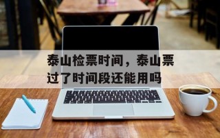 泰山检票时间，泰山票过了时间段还能用吗