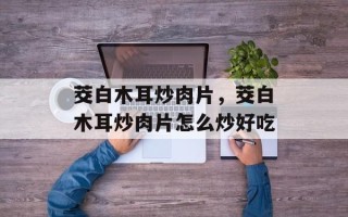 茭白木耳炒肉片，茭白木耳炒肉片怎么炒好吃
