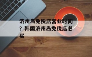 济州岛免税店营业时间？韩国济州岛免税店必买