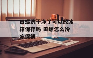 田螺洗干净了可以放冰箱保存吗 田螺怎么冷冻保鲜
